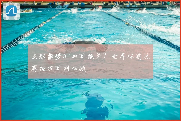 点球噩梦or加时绝杀？世界杯淘汰赛经典时刻回顾