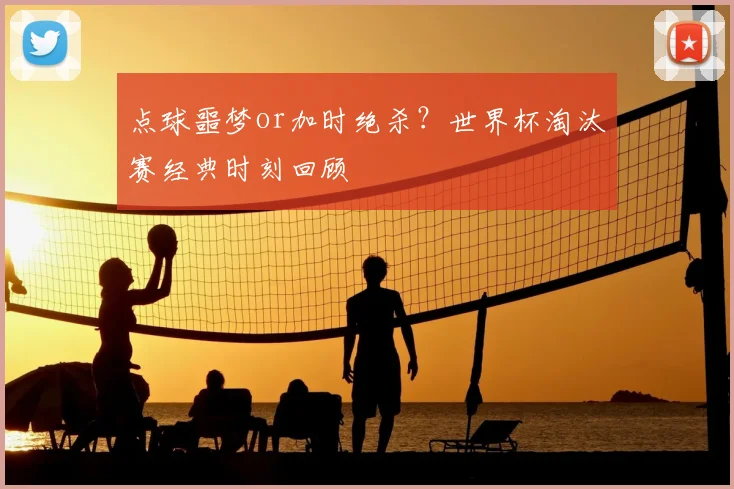 点球噩梦or加时绝杀？世界杯淘汰赛经典时刻回顾